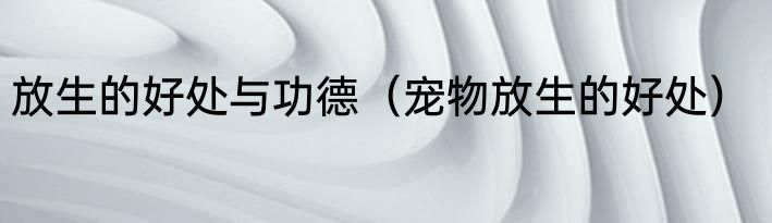 放生的好处与功德（宠物放生的好处）