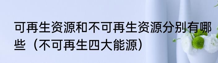 可再生资源和不可再生资源分别有哪些（不可再生四大能源）