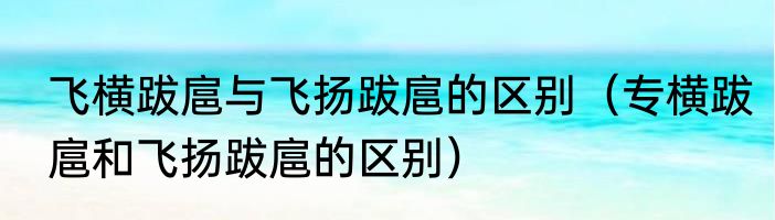 飞横跋扈与飞扬跋扈的区别（专横跋扈和飞扬跋扈的区别）