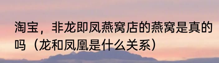 淘宝，非龙即凤燕窝店的燕窝是真的吗（龙和凤凰是什么关系）