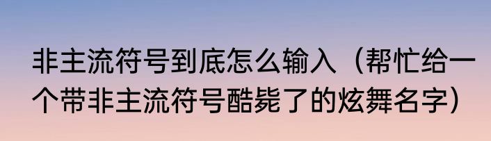 非主流符号到底怎么输入（帮忙给一个带非主流符号酷毙了的炫舞名字）
