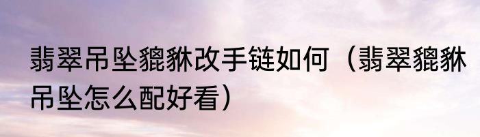 翡翠吊坠貔貅改手链如何（翡翠貔貅吊坠怎么配好看）