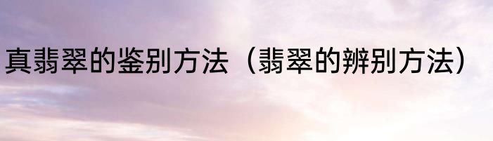 真翡翠的鉴别方法（翡翠的辨别方法）