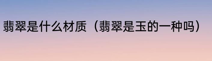 翡翠是什么材质（翡翠是玉的一种吗）