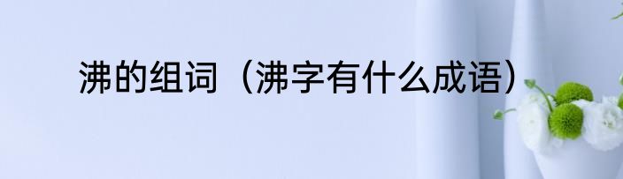 沸的组词（沸字有什么成语）