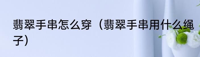 翡翠手串怎么穿（翡翠手串用什么绳子）