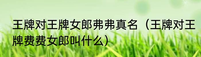 王牌对王牌女郎弗弗真名（王牌对王牌费费女郎叫什么）