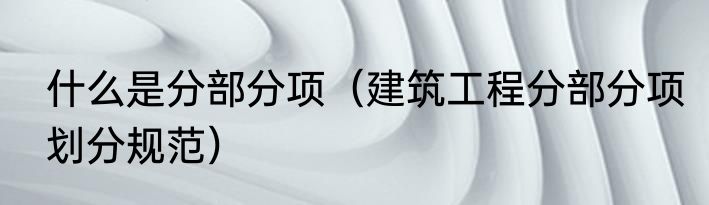 什么是分部分项（建筑工程分部分项划分规范）