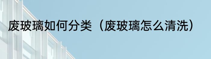 废玻璃如何分类（废玻璃怎么清洗）
