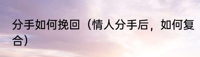 分手如何挽回（情人分手后，如何复合）