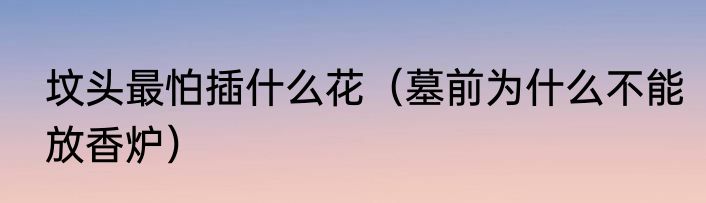 坟头最怕插什么花（墓前为什么不能放香炉）