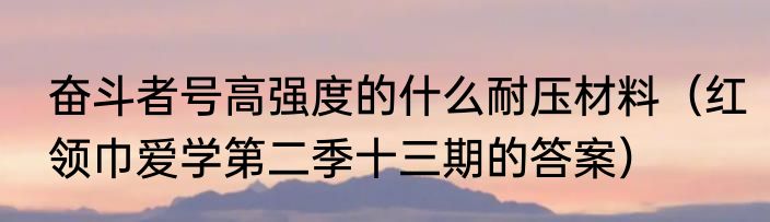 奋斗者号高强度的什么耐压材料（红领巾爱学第二季十三期的答案）