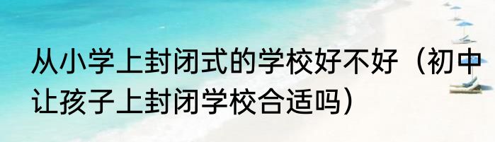 从小学上封闭式的学校好不好（初中让孩子上封闭学校合适吗）