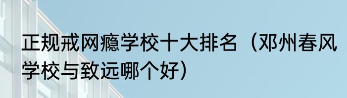正规戒网瘾学校十大排名（邓州春风学校与致远哪个好）