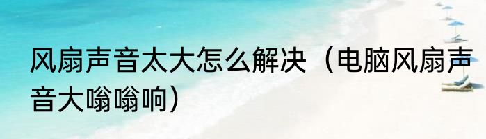 风扇声音太大怎么解决（电脑风扇声音大嗡嗡响）