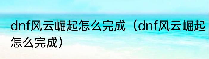 dnf风云崛起怎么完成（dnf风云崛起怎么完成）