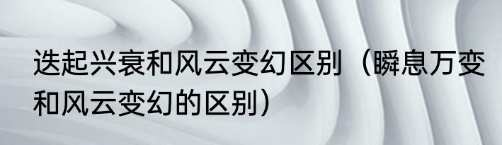 迭起兴衰和风云变幻区别（瞬息万变和风云变幻的区别）