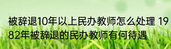 被辞退10年以上民办教师怎么处理 1982年被辞退的民办教师有何待遇