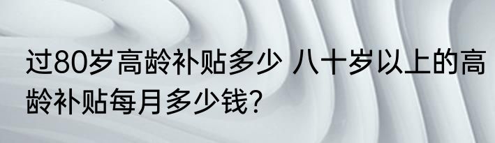 过80岁高龄补贴多少 八十岁以上的高龄补贴每月多少钱？