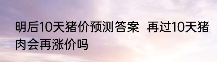 明后10天猪价预测答案  再过10天猪肉会再涨价吗