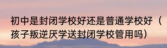 初中是封闭学校好还是普通学校好（孩子叛逆厌学送封闭学校管用吗）