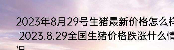2023年8月29号生猪最新价格怎么样 2023.8.29全国生猪价格跌涨什么情况