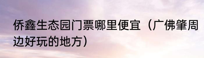 侨鑫生态园门票哪里便宜（广佛肇周边好玩的地方）