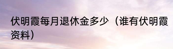 伏明霞每月退休金多少（谁有伏明霞资料）