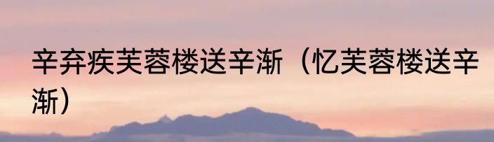 辛弃疾芙蓉楼送辛渐（忆芙蓉楼送辛渐）