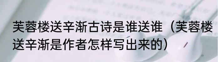芙蓉楼送辛渐古诗是谁送谁（芙蓉楼送辛渐是作者怎样写出来的）