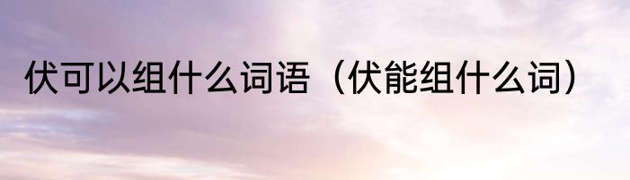 伏可以组什么词语（伏能组什么词）