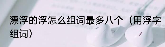 漂浮的浮怎么组词最多八个（用浮字组词）