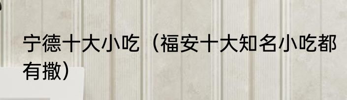 宁德十大小吃（福安十大知名小吃都有撒）