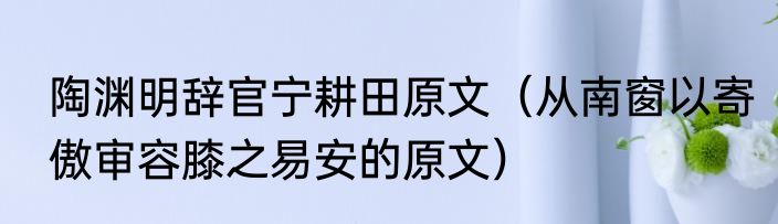 陶渊明辞官宁耕田原文（从南窗以寄傲审容膝之易安的原文）