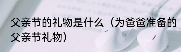 父亲节的礼物是什么（为爸爸准备的父亲节礼物）