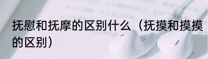 抚慰和抚摩的区别什么（抚摸和摸摸的区别）