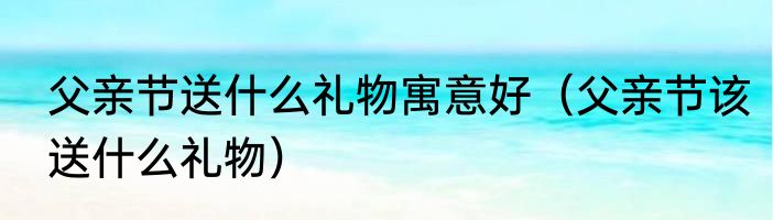 父亲节送什么礼物寓意好（父亲节该送什么礼物）