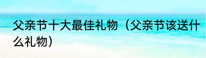 父亲节十大最佳礼物（父亲节该送什么礼物）
