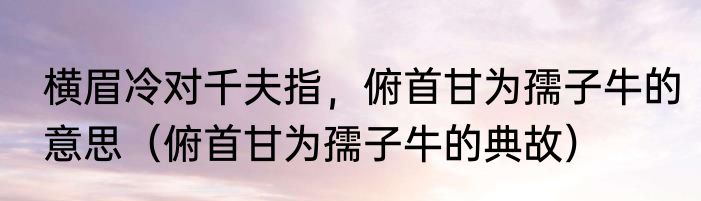 横眉冷对千夫指，俯首甘为孺子牛的意思（俯首甘为孺子牛的典故）