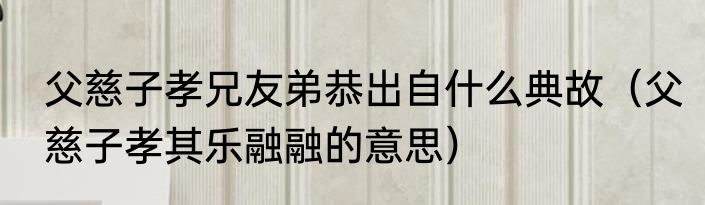 父慈子孝兄友弟恭出自什么典故（父慈子孝其乐融融的意思）