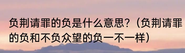 负荆请罪的负是什么意思?（负荆请罪的负和不负众望的负一不一样）