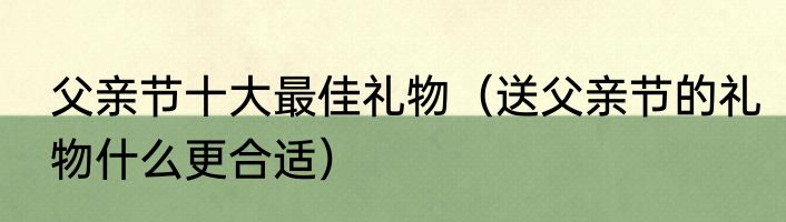 父亲节十大最佳礼物（送父亲节的礼物什么更合适）