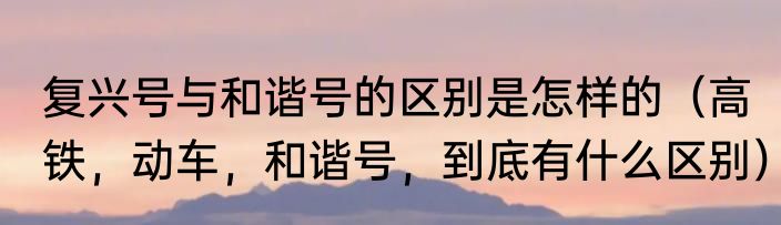 复兴号与和谐号的区别是怎样的（高铁，动车，和谐号，到底有什么区别）