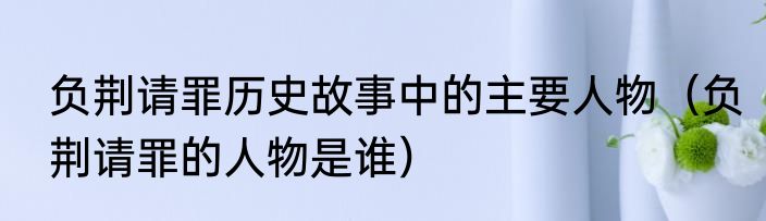 负荆请罪历史故事中的主要人物（负荆请罪的人物是谁）