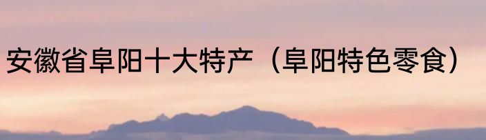 安徽省阜阳十大特产（阜阳特色零食）