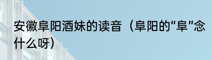 安徽阜阳酒妹的读音（阜阳的“阜”念什么呀）