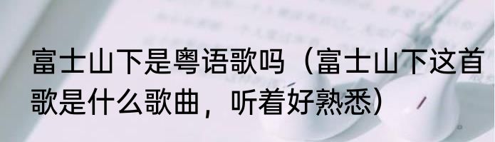 富士山下是粤语歌吗（富士山下这首歌是什么歌曲，听着好熟悉）