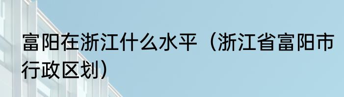 富阳在浙江什么水平（浙江省富阳市行政区划）