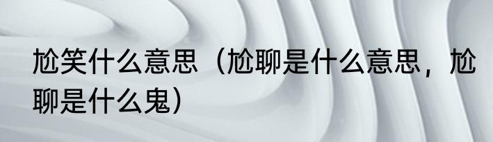 尬笑什么意思（尬聊是什么意思，尬聊是什么鬼）