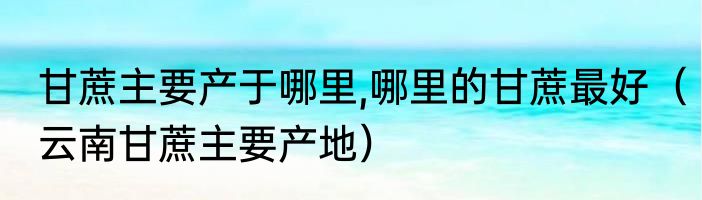 甘蔗主要产于哪里,哪里的甘蔗最好（云南甘蔗主要产地）